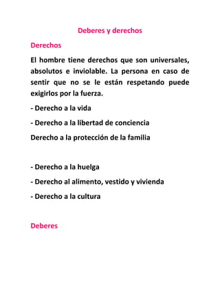 Deberes y derechos
Derechos
El hombre tiene derechos que son universales,
absolutos e inviolable. La persona en caso de
sentir que no se le están respetando puede
exigirlos por la fuerza.
- Derecho a la vida
- Derecho a la libertad de conciencia
Derecho a la protección de la familia
- Derecho a la huelga
- Derecho al alimento, vestido y vivienda
- Derecho a la cultura
Deberes
 