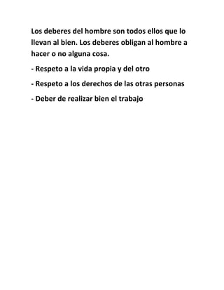 Los deberes del hombre son todos ellos que lo
llevan al bien. Los deberes obligan al hombre a
hacer o no alguna cosa.
- Respeto a la vida propia y del otro
- Respeto a los derechos de las otras personas
- Deber de realizar bien el trabajo
 