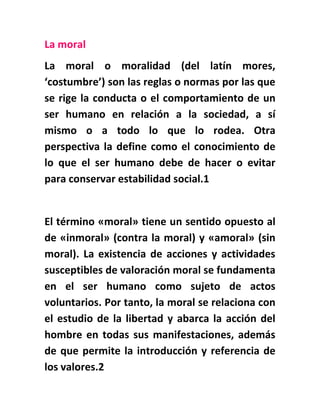 La moral
La moral o moralidad (del latín mores,
‘costumbre’) son las reglas o normas por las que
se rige la conducta o el comportamiento de un
ser humano en relación a la sociedad, a sí
mismo o a todo lo que lo rodea. Otra
perspectiva la define como el conocimiento de
lo que el ser humano debe de hacer o evitar
para conservar estabilidad social.1
El término «moral» tiene un sentido opuesto al
de «inmoral» (contra la moral) y «amoral» (sin
moral). La existencia de acciones y actividades
susceptibles de valoración moral se fundamenta
en el ser humano como sujeto de actos
voluntarios. Por tanto, la moral se relaciona con
el estudio de la libertad y abarca la acción del
hombre en todas sus manifestaciones, además
de que permite la introducción y referencia de
los valores.2
 