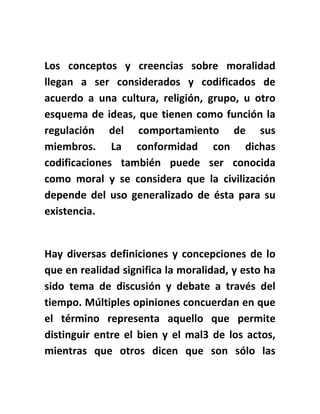 Los conceptos y creencias sobre moralidad
llegan a ser considerados y codificados de
acuerdo a una cultura, religión, grupo, u otro
esquema de ideas, que tienen como función la
regulación del comportamiento de sus
miembros. La conformidad con dichas
codificaciones también puede ser conocida
como moral y se considera que la civilización
depende del uso generalizado de ésta para su
existencia.
Hay diversas definiciones y concepciones de lo
que en realidad significa la moralidad, y esto ha
sido tema de discusión y debate a través del
tiempo. Múltiples opiniones concuerdan en que
el término representa aquello que permite
distinguir entre el bien y el mal3 de los actos,
mientras que otros dicen que son sólo las
 