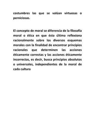 costumbres las que se valúan virtuosas o
perniciosas.
El concepto de moral se diferencia de la filosofía
moral o ética en que ésta última reflexiona
racionalmente sobre los diversos esquemas
morales con la finalidad de encontrar principios
racionales que determinen las acciones
éticamente correctas y las acciones éticamente
incorrectas, es decir, busca principios absolutos
o universales, independientes de la moral de
cada cultura
 