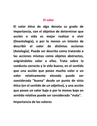 El valor
El valor ético de algo denota su grado de
importancia, con el objetivo de determinar que
acción o vida es mejor realizar o vivir
(Deontología), o por lo menos un intento de
describir el valor de distintas acciones
(Axiología). Puede ser descrito como tratando a
las acciones mismas como objetos abstractos,
asignándoles valor a ellas. Trata sobre la
conducta correcta y la vida buena, en el sentido
que una acción que posee mucho valor o un
valor relativamente elevado puede ser
considerada "buena" desde un punto de vista
ético (en el sentido de un adjetivo), y una acción
que posee un valor bajo o por lo menos bajo en
sentido relativo puede ser considerada "mala".
Importancia de los valores
 