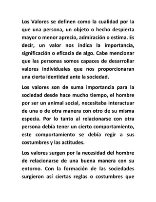 Los Valores se definen como la cualidad por la
que una persona, un objeto o hecho despierta
mayor o menor aprecio, admiración o estima. Es
decir, un valor nos indica la importancia,
significación o eficacia de algo. Cabe mencionar
que las personas somos capaces de desarrollar
valores individuales que nos proporcionaran
una cierta identidad ante la sociedad.
Los valores son de suma importancia para la
sociedad desde hace mucho tiempo, el hombre
por ser un animal social, necesitaba interactuar
de una o de otra manera con otro de su misma
especia. Por lo tanto al relacionarse con otra
persona debía tener un cierto comportamiento,
este comportamiento se debía regir a sus
costumbres y las actitudes.
Los valores surgen por la necesidad del hombre
de relacionarse de una buena manera con su
entorno. Con la formación de las sociedades
surgieron así ciertas reglas o costumbres que
 