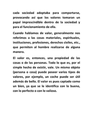 cada sociedad adoptaba para comportarse,
provocando así que los valores tomaran un
papal imprescindible dentro de la sociedad y
para el funcionamiento de ella.
Cuando hablamos de valor, generalmente nos
referimos a las cosas materiales, espirituales,
instituciones, profesiones, derechos civiles, etc.,
que permiten al hombre realizarse de alguna
manera.
El valor es, entonces, una propiedad de las
cosas o de las personas. Todo lo que es, por el
simple hecho de existir, vale. Un mismo objeto
(persona o cosa) puede poseer varios tipos de
valores, por ejemplo, un coche puede ser útil
además de bello. El valor es pues captado como
un bien, ya que se le identifica con lo bueno,
con lo perfecto o con lo valioso.
 