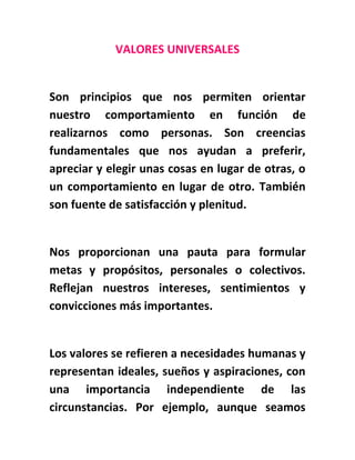 VALORES UNIVERSALES
Son principios que nos permiten orientar
nuestro comportamiento en función de
realizarnos como personas. Son creencias
fundamentales que nos ayudan a preferir,
apreciar y elegir unas cosas en lugar de otras, o
un comportamiento en lugar de otro. También
son fuente de satisfacción y plenitud.
Nos proporcionan una pauta para formular
metas y propósitos, personales o colectivos.
Reflejan nuestros intereses, sentimientos y
convicciones más importantes.
Los valores se refieren a necesidades humanas y
representan ideales, sueños y aspiraciones, con
una importancia independiente de las
circunstancias. Por ejemplo, aunque seamos
 