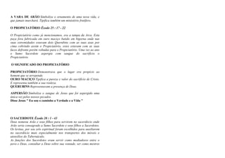 A VARA DE ARÃO Simboliza o ornamento de uma nova vida, e
que jamais murchará. Tipifica também um ministério frutífero.
O PROPICIATÓRIO Êxodo 25 : 17 - 22
O Propiciatório como já mencionamos, era a tampa da Arca. Esta
peça fora fabricada em ouro maciço batido em bigorna onde nas
suas extremidades estavam dois Querubins com as suas asas por
cima cobrindo assim o Propiciatório, estes estavam com as suas
faces defronte porém voltadas para o Propiciatório. Uma vez ao ano
o Sumo Sacerdote aspergia com sangue do sacrifício o
Propiciatório.
O SIGNIFICADO DO PROPICIATÓRIO
PROPICIATÓRIO Demonstrava que o lugar era propício ao
homem que se arrepende.
OURO MACIÇO Tipifica a pureza e valor do sacrifício de Cristo.
E representa também a sua realeza.
QUERUBINS Representavam a presença de Deus.
ASPERSÃO Simboliza o sangue de Jesus que foi aspergido uma
única vez pelos nossos pecados.
Disse Jesus " Eu sou o caminho a Verdade e a Vida "
O SACERDOTE Êxodo 28 : 1 - 43
Deus nomeou Arão e seus filhos para servirem no sacerdócio onde
Arão seria consagrado a Sumo Sacerdote e seus filhos a Sacerdotes.
Os levitas, por seu zelo espiritual foram escolhidos para auxiliarem
no sacerdócio mais especialmente nos transportes dos móveis e
utensílios do Tabernáculo.
As funções dos Sacerdotes eram servir como mediadores entre o
povo e Deus, consultar a Deus sobre sua vontade, ser como mestres
 