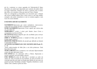 da lei e ministrar as coisas sagradas do Tabernáculo.O Sumo
Sacerdote era ainda mais importante pois somente ele podia entrar
no Lugar Santíssimo. Somente ele usava o peitoral com os nomes
das tribos e de consultar a Deus por meio de Urim e Tumim.
Para ser consagrado ao Sacerdócio era necessário que o homem
não tivesse nenhum defeito físico, devia casar-se com uma mulher
exemplar, não podia contaminar-se com os costumes pagãos e nem
tocar em cosias imundas.
O SIGNIFICADO DO SACERDOTE
SACERDOTE Representa que somos mediadores, intercessores,
conhecedor da vontade de Deus e transmissor da mesma.
SUMO SACERDOTE Representa Cristo, aquele que entrou uma
vez, por todos nós.
NOMEADOS O cristão é eleito pelo Senhor Jesus Cristo e
consagrado ao serviço de Deus.
OS LEVITAS Símbolo daqueles que são escolhidos para serviços
especiais na obra de Deus.
URIM E TUMIM Representa a vontade de Deus, que deve ser
levada sempre conosco.
DEFEITOS FÍSICOS Símbolo do pecado que dificulta ao homem
se aproximar de Deus
AS VESTES SACERDOTAIS E SEU SIGNIFICADO Êxodo 39 :
1 – 31
Eram confeccionadas de linho fino e era obra primorosa. Todo
Sacerdote devia usar.
TÚNICA BRANCA Era a primeira a ser colocada. Representando
o dever de uma vida santa e pura.
UM CINTO Este era amarrado sobre a Túnica. Representa o
serviço realizado com sinceridade e pureza
UMA MITRA Era feita de linho fino e enrolado ao redor da
cabeça de Arão em forma de um turbante, na parte da frente era
colocada uma fita azul onde era fixada uma lâmina de ouro puro na
qual foi gravada "Santidade ao Senhor" Significa obediência e assim
refletir como a lâmina a glória de Deus.
 