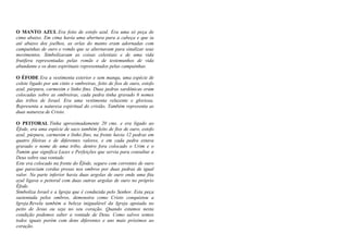 O MANTO AZUL Era feito de estofo azul. Era uma só peça de
cima abaixo. Em cima havia uma abertura para a cabeça e que ia
até abaixo dos joelhos, as orlas do manto eram adornadas com
campainhas de ouro e romãs que se alternavam para sinalizar seus
movimentos. Simbolizavam as coisas celestiais e de uma vida
frutífera representadas pelas romãs e de testemunhos de vida
abundante e os dons espirituais representados pelas campainhas.
O ÉFODE Era a vestimenta exterior e sem manga, uma espécie de
colete ligado por um cinto e ombreiras, feito de fios de ouro, estofo
azul, púrpura, carmesim e linho fino. Duas pedras sardônicas eram
colocadas sobre as ombreiras, cada pedra tinha gravado 6 nomes
das tribos de Israel. Era uma vestimenta reluzente e gloriosa.
Representa a natureza espiritual do cristão. Também representa as
duas natureza de Cristo.
O PEITORAL Tinha aproximadamente 20 cms. e era ligado ao
Éfode, era uma espécie de saco também feito de fios de ouro, estofo
azul, púrpura, carmesim e linho fino, na frente havia 12 pedras em
quatro fileiras e de diferentes valores, e em cada pedra estava
gravado o nome de uma tribo, dentro fora colocado o Urim e o
Tumim que significa Luzes e Perfeições que servia para consultar a
Deus sobre sua vontade.
Este era colocado na frente do Éfode, seguro com correntes de ouro
que pareciam cordas presas nos ombros por duas pedras de igual
valor. Na parte inferior havia duas argolas de ouro onde uma fita
azul ligava o peitoral com duas outras argolas de ouro no próprio
Éfode.
Simboliza Israel e a Igreja que é conduzida pelo Senhor. Esta peça
sustentada pelos ombros, demonstra como Cristo conquistou a
Igreja.Revela também a beleza inigualável da Igreja apoiada no
peito de Jesus ou seja no seu coração. Quando estamos nesta
condição podemos saber a vontade de Deus. Como salvos somos
todos iguais porém com dons diferentes e uns mais próximos ao
coração.
 