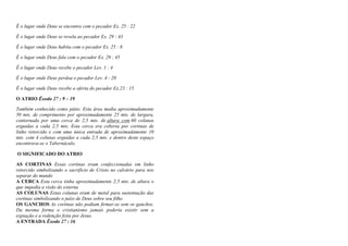 É o lugar onde Deus se encontra com o pecador Ex. 25 : 22
É o lugar onde Deus se revela ao pecador Ex. 29 : 43
É o lugar onde Deus habita com o pecador Ex. 25 : 8
É o lugar onde Deus fala com o pecador Ex. 29 : 45
É o lugar onde Deus recebe o pecador Lev. 1 : 4
É o lugar onde Deus perdoa o pecador Lev. 4 : 20
É o lugar onde Deus recebe a oferta do pecador Ex.23 : 15
O ATRIO Êxodo 27 : 9 – 19
Também conhecido como pátio. Esta área media aproximadamente
50 mts. de comprimento por aproximadamente 25 mts. de largura,
contornada por uma cerca de 2,5 mts. de altura com 60 colunas
erguidas a cada 2,5 mts. Esta cerca era coberta por cortinas de
linho retorcido e com uma única entrada de aproximadamente 10
mts. com 4 colunas erguidas a cada 2,5 mts. e dentro deste espaço
encontrava-se o Tabernáculo.
O SIGNIFICADO DO ATRIO
AS CORTINAS Essas cortinas eram confeccionadas em linho
retorcido simbolizando o sacrifício de Cristo no calvário para nos
separar do mundo
A CERCA Esta cerca tinha aproximadamente 2,5 mts. de altura o
que impedia a visão do externa
AS COLUNAS Estas colunas eram de metal para sustentação das
cortinas simbolizando o juízo de Deus sobre seu filho
OS GANCHOS As cortinas não podiam firmar-se sem os ganchos.
Da mesma forma o cristianismo jamais poderia existir sem a
expiação e a redenção feita por Jesus.
A ENTRADA Êxodo 27 : 16
 