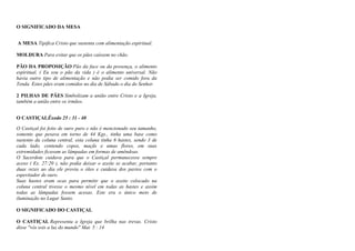 O SIGNIFICADO DA MESA
A MESA Tipifica Cristo que sustenta com alimentação espiritual.
MOLDURA Para evitar que os pães caíssem no chão.
PÃO DA PROPOSIÇÃO Pão da face ou da presença, o alimento
espiritual, ( Eu sou o pão da vida ) é o alimento universal. Não
havia outro tipo de alimentação e não podia ser comido fora da
Tenda. Estes pães eram comidos no dia de Sábado o dia do Senhor.
2 PILHAS DE PÃES Simbolizam a união entre Cristo e a Igreja,
também a união entre os irmãos.
O CASTIÇALÊxodo 25 : 31 - 40
O Castiçal foi feito de ouro puro e não é mencionado seu tamanho,
somente que pesava em torno de 44 Kgs., tinha uma base como
sustento da coluna central, esta coluna tinha 6 hastes, sendo 3 de
cada lado, contendo copos, maçãs e umas flores, em suas
extremidades ficavam as lâmpadas em formas de amêndoas.
O Sacerdote cuidava para que o Castiçal permanecesse sempre
aceso ( Ex. 27:20 ), não podia deixar o azeite se acabar, portanto
duas vezes ao dia ele provia o óleo e cuidava dos pavios com o
espevitador de ouro.
Suas hastes eram ocas para permitir que o azeite colocado na
coluna central tivesse o mesmo nível em todas as hastes e assim
todas as lâmpadas fossem acesas. Este era o único meio de
iluminação no Lugar Santo.
O SIGNIFICADO DO CASTIÇAL
O CASTIÇAL Representa a Igreja que brilha nas trevas. Cristo
disse "vós sois a luz do mundo" Mat. 5 : 14
 