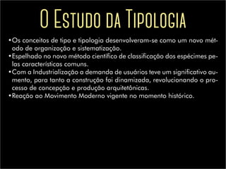 O Estudo da Tipologia
•	Os conceitos de tipo e tipologia desenvolveram-se como um novo mét-
odo de organização e sistematização.
•	Espelhado no novo método científico de classificação dos espécimes pe-
las características comuns.
•	Com a Industrialização a demanda de usuários teve um significativo au-
mento, para tanto a construção foi dinamizada, revolucionando o pro-
cesso de concepção e produção arquitetônicas.
•	Reação ao Movimento Moderno vigente no momento histórico.
 