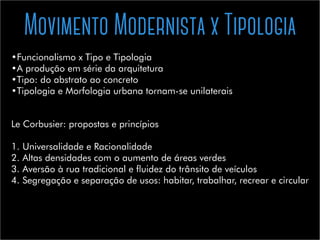 Movimento Modernista x Tipologia
•	Funcionalismo x Tipo e Tipologia
•	A produção em série da arquitetura
•	Tipo: do abstrato ao concreto
•	Tipologia e Morfologia urbana tornam-se unilaterais
Le Corbusier: propostas e princípios
1.	Universalidade e Racionalidade
2.	Altas densidades com o aumento de áreas verdes
3.	Aversão à rua tradicional e fluidez do trânsito de veículos
4.	Segregação e separação de usos: habitar, trabalhar, recrear e circular
 