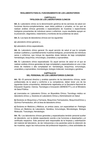 REGLAMENTO PARA EL FUNCIONAMIENTO DE LOS LABORATORIOS 
CAPITULO II 
TIPOLOGÍA DE LOS LABORATORIOS CLÍNICOS 
Art. 2.- Laboratorio clínico es la denominación genérica de los servicios de salud con 
funciones técnico-complementarias, sean éstos públicos o privados, en los que se 
realizan análisis clínicos generales o especializados de muestras o especímenes 
biológicos provenientes de individuos sanos o enfermos, cuyos resultados apoyan en 
la prevención, diagnóstico, tratamiento y monitoreo de los problemas de salud. 
Art. 3.- Los tipos de laboratorios clínicos son los siguientes: 
a) Laboratorio clínico general; y, 
b) Laboratorio clínico especializado. 
Art. 4.- Laboratorio clínico general: Es aquel servicto de salud al que le compete 
analizar cualitativa y cuantitativamente muestras biológicas, provenientes de individuos 
sanos o enfermos, que incluya las siguientes áreas básicas de baja complejidad: 
hematología, bioquímica, inmunología, uroanálisis y coproanálisis. 
Art. 5.- Laboratorio clínico especializado: Es aquel servicio de salud en el que se 
realizan análisis clínicos generales de baja complejidad y especializados en una o más 
áreas de mediana o alta complejidad en: hematología, bioquímica, inmunología, 
uroanálisis y coproanálisis; microbiología, biología molecular, toxicología y genética. 
CAPÍTULO IV 
DEL PERSONAL DE LOS LABORATORIOS CLÍNICOS 
Art. 12.- El personal directivo y analista operativo de los laboratorios clínicos, serán 
profesionales de la salud y conforme a su competencia, deben tener uno de los 
siguientes títulos universitarios, debidamente registrados en la Secretaría Nacional de 
Educación Superior, Ciencia, Tecnología e Innovación (SENESCYT) y en el Ministerio 
de Salud Pública: 
a) Licenciados en: Laboratorio Clínico, en Bioanálisis Clínico; Tecnólogo médico en 
laboratorio clínico; y, Doctores en Laboratorio Clínico y Administración en Salud. 
b) Doctores en Bioquímica y Farmacia, Bioquímico Farmacéutico, BioquímicoClínico y 
Químico Farmacéutico, afín al área de laboratorio clínico. 
e) Doctores en Medicina y Médicos, en ambos casos, con especialidad en: Patología 
Clínica y/o Medicina de Laboratorio, Genética, Inmunología, Microbiología, Biología 
Molecular, Toxicología, Hematología. 
Art. 15.- Los laboratorios clínicos generales y especializados tendrán personal auxiliar 
de laboratorio, con la debida capacitación acorde a las funciones a desempeñar y el 
certificado respectivo. Este personal será responsable de la limpieza y esterilización 
del material del laboratorio, de dar indicaciones a los pacientes sobre la obtención de 
las muestras, según las instrucciones del profesional respectivo y otras actividades de 
 