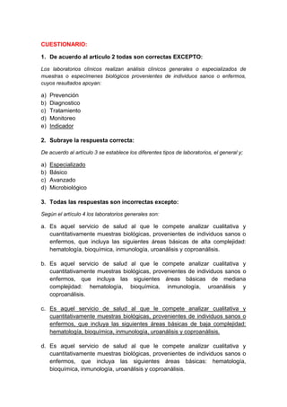 CUESTIONARIO: 
1. De acuerdo al articulo 2 todas son correctas EXCEPTO: 
Los laboratorios clínicos realizan análisis clínicos generales o especializados de 
muestras o especímenes biológicos provenientes de individuos sanos o enfermos, 
cuyos resultados apoyan: 
a) Prevención 
b) Diagnostico 
c) Tratamiento 
d) Monitoreo 
e) Indicador 
2. Subraye la respuesta correcta: 
De acuerdo al artículo 3 se establece los diferentes tipos de laboratorios, el general y; 
a) Especializado 
b) Básico 
c) Avanzado 
d) Microbiológico 
3. Todas las respuestas son incorrectas excepto: 
Según el artículo 4 los laboratorios generales son: 
a. Es aquel servicio de salud al que le compete analizar cualitativa y 
cuantitativamente muestras biológicas, provenientes de individuos sanos o 
enfermos, que incluya las siguientes áreas básicas de alta complejidad: 
hematología, bioquímica, inmunología, uroanálisis y coproanálisis. 
b. Es aquel servicio de salud al que le compete analizar cualitativa y 
cuantitativamente muestras biológicas, provenientes de individuos sanos o 
enfermos, que incluya las siguientes áreas básicas de mediana 
complejidad: hematología, bioquímica, inmunología, uroanálisis y 
coproanálisis. 
c. Es aquel servicio de salud al que le compete analizar cualitativa y 
cuantitativamente muestras biológicas, provenientes de individuos sanos o 
enfermos, que incluya las siguientes áreas básicas de baja complejidad: 
hematología, bioquímica, inmunología, uroanálisis y coproanálisis. 
d. Es aquel servicio de salud al que le compete analizar cualitativa y 
cuantitativamente muestras biológicas, provenientes de individuos sanos o 
enfermos, que incluya las siguientes áreas básicas: hematología, 
bioquímica, inmunología, uroanálisis y coproanálisis. 
 