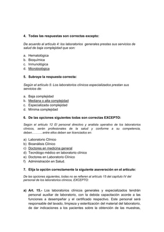 4. Todas las respuestas son correctas excepto: 
De acuerdo al artículo 4: los laboratorios generales prestas sus servicios de 
salud de baja complejidad que son: 
a. Hematológica 
b. Bioquímica 
c. Inmunológica 
d. Microbiológica 
5. Subraye la respuesta correcta: 
Según el artículo 5: Los laboratorios clínicos especializados prestan sus 
servicios de: 
a. Baja complejidad 
b. Mediana o alta complejidad 
c. Especializada complejidad 
d. Mínima complejidad 
6. De las opciones siguientes todas son correctas EXCEPTO: 
Según el articulo 12 El personal directivo y analista operativo de los laboratorios 
clínicos, serán profesionales de la salud y conforme a su competencia, 
deben………..entre ellos deben ser licenciados en: 
a) Laboratorio Clínico 
b) Bioanálisis Clínico 
c) Doctores en medicina general 
d) Tecnólogo médico en laboratorio clínico 
e) Doctores en Laboratorio Clínico 
f) Administración en Salud. 
7. Elija la opción correctamente la siguiente aseveración en el artículo: 
De las opciones siguientes, todas no se refieren al artículo 15 del capítulo IV del 
personal de los laboratorios clínicos, EXCEPTO: 
a) Art. 15.- Los laboratorios clínicos generales y especializados tendrán 
personal auxiliar de laboratorio, con la debida capacitación acorde a las 
funciones a desempeñar y el certificado respectivo. Este personal será 
responsable del lavado, limpieza y esterilización del material del laboratorio, 
de dar indicaciones a los pacientes sobre la obtención de las muestras, 
 