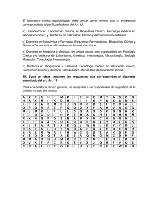 El laboratorio clínico especializado debe contar como mínimo con un profesional 
correspondiente al perfil profesional del Art. 12: 
a) Licenciados en: Laboratorio Clínico, en Bioanálisis Clínico; Tecnólogo médico en 
laboratorio clínico; y, Doctores en Laboratorio Clínico y Administración en Salud. 
b) Doctores en Bioquímica y Farmacia, Bioquímico Farmacéutico, Bioquímico Clínico y 
Químico Farmacéutico, afín al área de laboratorio clínico. 
e) Doctores en Medicina y Médicos, en ambos casos, con especialidad en: Patología 
Clínica y/o Medicina de Laboratorio, Genética, Inmunología, Microbiología, Biología 
Molecular, Toxicología, Hematología. 
d) Doctores en Bioquímica y Farmacia, Tecnólogo médico en laboratorio clínico, 
Bioquímico Clínico y Químico Farmacéutico, afín al área de laboratorio clínico. 
10. Sopa de letras: encierre las respuestas que correspondan al siguiente 
enunciado del art. Art. 16 
Para el laboratorio clínico general, se designará a un responsable de la gestión de la 
calidad a cargo del diseño: 
A X P S H I M P L E N E M T A S O N 
H A X M I K D H I I I K P D X S M E 
J L X A E M E J O R E D S I C O A I 
O P O R R E P G O D X F A R V R G G 
M L M K L F L L D O A S D F G G H K 
F I O C D I R P E M A C H I B H R Ñ 
R K N G F D S R A M X M C V B N M L 
E I I G J K O E D D E R T Y U I O K 
X J T A R T J E Q J W N L D Y Y D J 
R K E S I H T R O A F X T E D E R H 
E A Z N W R I R W C E D Z A K D F G 
Y S O D Q T A E E A Q M G M C D H F 
M M A R Q U M D R F Z M I E B I K D 
D V K F P C R O T V Z J O R F V O S 
C R A F H P O O I U Y T R E E W Q N 
