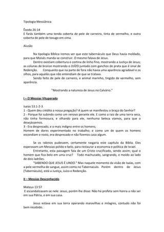 Tipologia Messiânica

Êxodo 26:14
E farás também uma tenda coberta de pele de carneiro, tinta de vermelho, e outra
coberta de pele de texugo em cima.

Alusão

        Na tipologia Bíblica iremos ver que este tabernáculo que Deus havia moldado,
para que Moisés manda-se construir. O mesmo falava de Jesus.
        Dentro existiam cobertura e cortina de linho fino, mostrando a Justiça de Jesus;
as colunas de bronze mostrando o JUÍZO juntado com ganchos de prata que é sinal de
Redenção.      Conquanto que na parte de fora não havia uma aparência agradável e os
olhos, para aqueles que não entendiam de que se tratava.
        Sendo feito de pele de carneiro, e animal marinho, tingido de vermelho, sem
aparência.

                       ”Mostrando a natureza de Jesus no Calvário.”

I – O Messias Vituperado

Isaías 53:1-2-3
1 - Quem deu crédito a nossa pregação? A quem se manifestou o braço do Senhor?
2 - Porque foi subindo como um renovo perante ele. E como a raiz de uma terra seca,
não tinha formosura, e olhando para ele, nenhuma beleza víamos, para que o
desejássemos.
3 - Era desprezado, e o mais indigno entre os homens;
Homem de dores experimentado no trabalho; e como um de quem os homens
escondiam o rosto, era desprezado e não fizemos caso algum.

        Se os rabinos pudessem, certamente rasgaria este capítulo da Bíblia. Eles
esperavam um Messias polido e belo, para restaurar a economia e política de Israel.
        Entretanto, esta passagem fala de um Cristo crucificado, sendo assim; qual o
homem que fica belo em uma cruz? Todo machucado, sangrando, e moído ao lado
de dois ladrões.
        “SABENDO QUE JESUS É LINDO.” Mas naquele momento da visão de Isaías, com
a pele vermelha de sangue, assim como no Tabernaculo. Porém dentro de Jesus
(Tabernáculo), está a Justiça, Juízo e Redenção.

II – Messias Desconhecido

Mateus 13:57
E escandalizavam-se nele: Jesus, porém lhe disse: Não há profeta sem honra a não ser
em sua Pátria, e em sua casa.

      Jesus estava em sua terra operando maravilhas e milagres, contudo não foi
bem recebido.