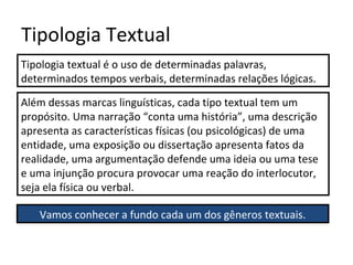 Tipologia Textual
Tipologia textual é o uso de determinadas palavras,
determinados tempos verbais, determinadas relações lógicas.
Além dessas marcas linguísticas, cada tipo textual tem um
propósito. Uma narração “conta uma história”, uma descrição
apresenta as características físicas (ou psicológicas) de uma
entidade, uma exposição ou dissertação apresenta fatos da
realidade, uma argumentação defende uma ideia ou uma tese
e uma injunção procura provocar uma reação do interlocutor,
seja ela física ou verbal.
Vamos conhecer a fundo cada um dos gêneros textuais.
 