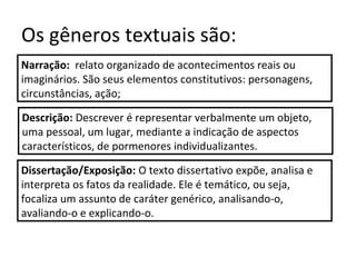 Os gêneros textuais são:
Narração: relato organizado de acontecimentos reais ou
imaginários. São seus elementos constitutivos: personagens,
circunstâncias, ação;
Descrição: Descrever é representar verbalmente um objeto,
uma pessoal, um lugar, mediante a indicação de aspectos
característicos, de pormenores individualizantes.
Dissertação/Exposição: O texto dissertativo expõe, analisa e
interpreta os fatos da realidade. Ele é temático, ou seja,
focaliza um assunto de caráter genérico, analisando-o,
avaliando-o e explicando-o.
 
