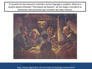 O conceito de tipo textual se estende a outras linguagens também. Observe o
quadro abaixo intitulado “Comedores de batatas”, de Van Gogh e considere os
elementos nele presentes que remetem aos tipos textuais.
A análise do quadro e mais teoria você encontra em:
http://www.algosobre.com.br/redacao/tipologia-textual.html
 