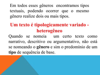 Em todos esses gêneros encontramos tipos
textuais, podendo ocorrer que o mesmo
gênero realize dois ou mais tipos.
Um texto é tipologicamente variado -
heterogêneo
Quando se nomeia um certo texto como
narrativo, descritivo ou argumentativo, não está
se nomeando o gênero e sim o predomínio de um
tipo de sequência de base.
 