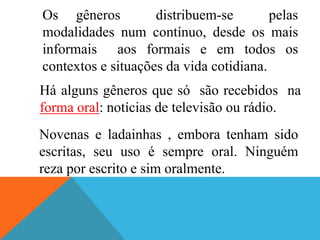 Os gêneros distribuem-se pelas
modalidades num contínuo, desde os mais
informais aos formais e em todos os
contextos e situações da vida cotidiana.
Há alguns gêneros que só são recebidos na
forma oral: notícias de televisão ou rádio.
Novenas e ladainhas , embora tenham sido
escritas, seu uso é sempre oral. Ninguém
reza por escrito e sim oralmente.
 