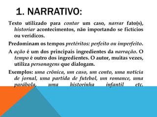 1. NARRATIVO:
Texto utilizado para contar um caso, narrar fato(s),
historiar acontecimentos, não importando se fictícios
ou verídicos.
Predominam os tempos pretéritos: perfeito ou imperfeito.
A ação é um dos principais ingredientes da narração. O
tempo é outro dos ingredientes. O autor, muitas vezes,
utiliza personagens que dialogam.
Exemplos: uma crônica, um caso, um conto, uma notícia
de jornal, uma partida de futebol, um romance, uma
parábola, uma historinha infantil etc.
 