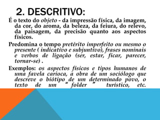 2. DESCRITIVO:
É o texto do objeto - da impressão física, da imagem,
da cor, do aroma, da beleza, da feiura, do relevo,
da paisagem, da precisão quanto aos aspectos
físicos.
Predomina o tempo pretérito imperfeito ou mesmo o
presente ( indicativo e subjuntivo), frases nominais
e verbos de ligação (ser, estar, ficar, parecer,
tornar-se) .
Exemplos: os aspectos físicos e tipos humanos de
uma favela carioca, a obra de um sociólogo que
descreve o biótipo de um determinado povo, o
texto de um “ folder ” turístico, etc.
 