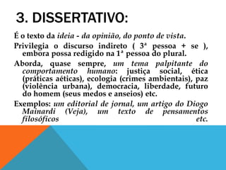 3. DISSERTATIVO:
É o texto da ideia - da opinião, do ponto de vista.
Privilegia o discurso indireto ( 3ª pessoa + se ),
embora possa redigido na 1ª pessoa do plural.
Aborda, quase sempre, um tema palpitante do
comportamento humano: justiça social, ética
(práticas aéticas), ecologia (crimes ambientais), paz
(violência urbana), democracia, liberdade, futuro
do homem (seus medos e anseios) etc.
Exemplos: um editorial de jornal, um artigo do Diogo
Mainardi (Veja), um texto de pensamentos
filosóficos etc.
 