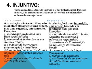 4. INJUNTIVO:
I N S T R U C I O N A L :
A orientação não é coercitiva, não
estabelece claramente uma ordem,
mas uma sugestão, um conselho.
Exemplos:
a) o texto que predomina num
livro de autoajuda;
b) o manual de instruções de um
eletroeletrônico;
c) o manual de instruções (
programação ) - dirigido a
determinados funcionários de uma
empresa – sobre metas, funções
etc.;
d) uma ingênua receita de bolo
escrita pela avó...
P R E S C R E T I V O :
A orientação é uma imposição,
uma ordem baseada em
condições sine qua non.
Exemplos:
a) a receita de um médico (a um
paciente) transmitida à
enfermeira responsável;
b) os artigos da Constituição
ou do Código de Processo
Penal;
c) a norma culta da Língua
Portuguesa;
d) manuais de guerrilha;
d) as cláusulas de um contrato;
e) o edital de um concurso
público...
Texto com a finalidade de instruir o leitor (interlocutor). Por esse
motivo, sua estrutura se caracteriza por verbos no imperativo:
ordenando ou sugerindo.
 