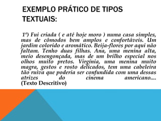 EXEMPLO PRÁTICO DE TIPOS
TEXTUAIS:
1º) Fui criada ( e até hoje moro ) numa casa simples,
mas de cômodos bem amplos e confortáveis. Um
jardim colorido e aromático. Beija-flores por aqui não
faltam. Tenho duas filhas. Ana, uma menina alta,
meio desengonçada, mas de um brilho especial nos
olhos muito pretos. Virgínia, uma menina muito
magra, gestos e rosto delicados, tem uma cabeleira
tão ruiva que poderia ser confundida com uma dessas
atrizes do cinema americano....
(Texto Descritivo)
 