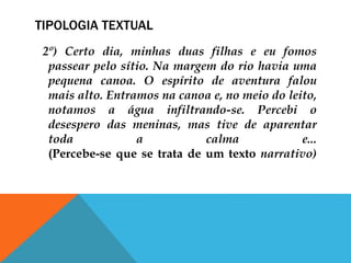 TIPOLOGIA TEXTUAL
2º) Certo dia, minhas duas filhas e eu fomos
passear pelo sítio. Na margem do rio havia uma
pequena canoa. O espírito de aventura falou
mais alto. Entramos na canoa e, no meio do leito,
notamos a água infiltrando-se. Percebi o
desespero das meninas, mas tive de aparentar
toda a calma e...
(Percebe-se que se trata de um texto narrativo)
 