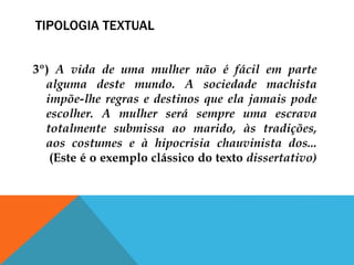 TIPOLOGIA TEXTUAL
3º) A vida de uma mulher não é fácil em parte
alguma deste mundo. A sociedade machista
impõe-lhe regras e destinos que ela jamais pode
escolher. A mulher será sempre uma escrava
totalmente submissa ao marido, às tradições,
aos costumes e à hipocrisia chauvinista dos...
(Este é o exemplo clássico do texto dissertativo)
 