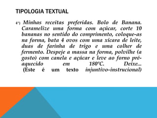 TIPOLOGIA TEXTUAL
4º) Minhas receitas preferidas. Bolo de Banana.
Caramelize uma forma com açúcar, corte 10
bananas no sentido do comprimento, coloque-as
na forma, bata 4 ovos com uma xícara de leite,
duas de farinha de trigo e uma colher de
fermento. Despeje a massa na forma, polvilhe (a
gosto) com canela e açúcar e leve ao forno pré-
aquecido em 180ºC. Deixe...
(Este é um texto injuntivo-instrucional)
 