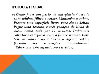 TIPOLOGIA TEXTUAL
5ª) Como fazer um parto de emergência ( recado
para minhas filhas e netas). Mantenha a calma.
Prepare uma superfície limpa para ela se deitar.
Pegue uma tesoura e três pedaços de linha de
25cm. Ferva tudo por 10 minutos. Dobre um
cobertor e coloque-o sobre a futura mamãe. Lave
bem as mãos e as unhas com água e sabão.
Quando as contrações aumentarem...
(Este é um texto injuntivo-prescritivo)
 