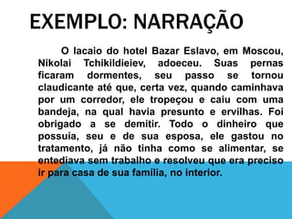 O lacaio do hotel Bazar Eslavo, em Moscou,
Nikolai Tchikildieiev, adoeceu. Suas pernas
ficaram dormentes, seu passo se tornou
claudicante até que, certa vez, quando caminhava
por um corredor, ele tropeçou e caiu com uma
bandeja, na qual havia presunto e ervilhas. Foi
obrigado a se demitir. Todo o dinheiro que
possuía, seu e de sua esposa, ele gastou no
tratamento, já não tinha como se alimentar, se
entediava sem trabalho e resolveu que era preciso
ir para casa de sua família, no interior.
EXEMPLO: NARRAÇÃO
 