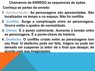 Chamamos de ENREDO as sequencias de ações.
Conheça as partes do enredo:
1. Apresentação: As personagens são apresentadas. São
localizadas no tempo e no espaço. Não há conflito.
2. Conflito: Surge a complicação entre as personagens.
Ocorre então a quebra da normalidade.
3. Clímax: É o ponto culminante. Aumenta a tensão entre
as personagens. É o ponto-chave da história.
4. Desfecho: O conflito criado entre as personagens tem
seu final. O desfecho pode ser feliz, trágico ou pode ser
deixado em suspense (o leitor dá o final que desejar, de
acordo com sua imaginação).
 
