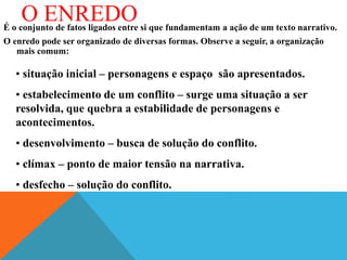 O ENREDO
É o conjunto de fatos ligados entre si que fundamentam a ação de um texto narrativo.
O enredo pode ser organizado de diversas formas. Observe a seguir, a organização
mais comum:
• situação inicial – personagens e espaço são apresentados.
• estabelecimento de um conflito – surge uma situação a ser
resolvida, que quebra a estabilidade de personagens e
acontecimentos.
• desenvolvimento – busca de solução do conflito.
• clímax – ponto de maior tensão na narrativa.
• desfecho – solução do conflito.
 