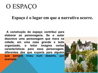 O ESPAÇO
A construção do espaço contribui para
elaborar as personagens. Se o autor
descreve uma personagem que mora na
cidade, em uma casa grande e todo
organizado, o leitor imagina certas
características para essa personagem,
diferentes das que suporia para alguém
que sempre viveu num deserto, por
exemplo.
Espaço é o lugar em que a narrativa ocorre.
 