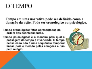 O TEMPO
Tempo cronológico: fatos apresentados na
ordem dos acontecimentos.
Tempo psicológico: é a maneira pela qual a
passagem do tempo é vivenciada. O tempo
nesse caso não é uma sequência temporal
linear, pois é medido pelas emoções e não
pelo relógio.
Tempo em uma narrativa pode ser definido como a
duração da ação. Pode ser cronológico ou psicológico.
 
