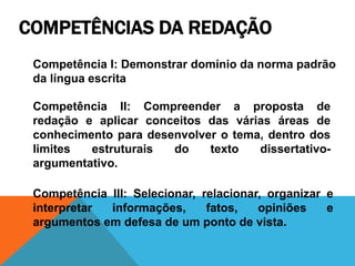 COMPETÊNCIAS DA REDAÇÃO
Competência I: Demonstrar domínio da norma padrão
da língua escrita
Competência II: Compreender a proposta de
redação e aplicar conceitos das várias áreas de
conhecimento para desenvolver o tema, dentro dos
limites estruturais do texto dissertativo-
argumentativo.
Competência III: Selecionar, relacionar, organizar e
interpretar informações, fatos, opiniões e
argumentos em defesa de um ponto de vista.
 