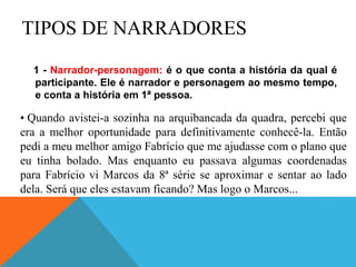 TIPOS DE NARRADORES
1 - Narrador-personagem: é o que conta a história da qual é
participante. Ele é narrador e personagem ao mesmo tempo,
e conta a história em 1ª pessoa.
• Quando avistei-a sozinha na arquibancada da quadra, percebi que
era a melhor oportunidade para definitivamente conhecê-la. Então
pedi a meu melhor amigo Fabrício que me ajudasse com o plano que
eu tinha bolado. Mas enquanto eu passava algumas coordenadas
para Fabrício vi Marcos da 8ª série se aproximar e sentar ao lado
dela. Será que eles estavam ficando? Mas logo o Marcos...
 