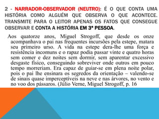 2 - NARRADOR-OBSERVADOR (NEUTRO): É O QUE CONTA UMA
HISTÓRIA COMO ALGUÉM QUE OBSERVA O QUE ACONTECE.
TRANSMITE PARA O LEITOR APENAS OS FATOS QUE CONSEGUE
OBSERVAR E CONTA A HISTÓRIA EM 3ª PESSOA.
Aos quatorze anos, Miguel Strogoff, que desde os onze
acompanhava o pai nas frequentes incursões pela estepe, matara
seu primeiro urso. A vida na estepe dera-lhe uma força e
resistência incomuns e o rapaz podia passar vinte e quatro horas
sem comer e dez noites sem dormir, sem aparentar excessivo
desgaste físico, conseguindo sobreviver onde outros em pouco
tempo morreriam. Era capaz de guiar-se em plena noite polar,
pois o pai lhe ensinara os segredos da orientação – valendo-se
de sinais quase imperceptíveis na neve e nas árvores, no vento e
no voo dos pássaros. (Júlio Verne, Miguel Strogoff, p. 16
 