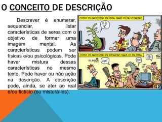 Descrever é enumerar,
sequenciar, listar
características de seres com o
objetivo de formar uma
imagem mental. As
características podem ser
físicas e/ou psicológicas. Pode
haver mistura dessas
características no mesmo
texto. Pode haver ou não ação
na descrição. A descrição
pode, ainda, se ater ao real
e/ou fictício (ou misturá-los).
O CONCEITO DE DESCRIÇÃO
 