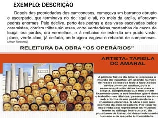 Depois das propriedades dos camponeses, começava um barranco abrupto
e escarpado, que terminava no rio; aqui e ali, no meio da argila, afloravam
pedras enormes. Pelo declive, perto das pedras e das valas escavadas pelos
ceramistas, corriam trilhas sinuosas, entre verdadeiras montanhas de cacos de
louça, ora pardos, ora vermelhos, e lá embaixo se estendia um prado vasto,
plano, verde-claro, já ceifado, onde agora vagava o rebanho de camponeses.
(Anton Tchekhov)
EXEMPLO: DESCRIÇÃO
 