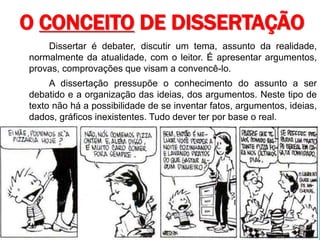 Dissertar é debater, discutir um tema, assunto da realidade,
normalmente da atualidade, com o leitor. É apresentar argumentos,
provas, comprovações que visam a convencê-lo.
A dissertação pressupõe o conhecimento do assunto a ser
debatido e a organização das ideias, dos argumentos. Neste tipo de
texto não há a possibilidade de se inventar fatos, argumentos, ideias,
dados, gráficos inexistentes. Tudo dever ter por base o real.
O CONCEITO DE DISSERTAÇÃO
 
