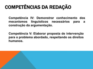 COMPETÊNCIAS DA REDAÇÃO
Competência IV: Demonstrar conhecimento dos
mecanismos linguísticos necessários para a
construção da argumentação.
Competência V: Elaborar proposta de intervenção
para o problema abordado, respeitando os direitos
humanos.
 