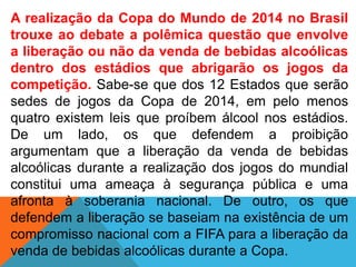 A realização da Copa do Mundo de 2014 no Brasil
trouxe ao debate a polêmica questão que envolve
a liberação ou não da venda de bebidas alcoólicas
dentro dos estádios que abrigarão os jogos da
competição. Sabe-se que dos 12 Estados que serão
sedes de jogos da Copa de 2014, em pelo menos
quatro existem leis que proíbem álcool nos estádios.
De um lado, os que defendem a proibição
argumentam que a liberação da venda de bebidas
alcoólicas durante a realização dos jogos do mundial
constitui uma ameaça à segurança pública e uma
afronta à soberania nacional. De outro, os que
defendem a liberação se baseiam na existência de um
compromisso nacional com a FIFA para a liberação da
venda de bebidas alcoólicas durante a Copa.
 