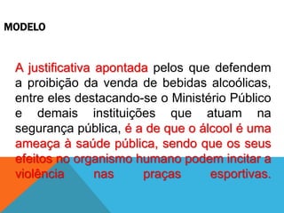 MODELO
A justificativa apontada pelos que defendem
a proibição da venda de bebidas alcoólicas,
entre eles destacando-se o Ministério Público
e demais instituições que atuam na
segurança pública, é a de que o álcool é uma
ameaça à saúde pública, sendo que os seus
efeitos no organismo humano podem incitar a
violência nas praças esportivas.
 