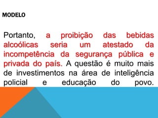 MODELO
Portanto, a proibição das bebidas
alcoólicas seria um atestado da
incompetência da segurança pública e
privada do país. A questão é muito mais
de investimentos na área de inteligência
policial e educação do povo.
 